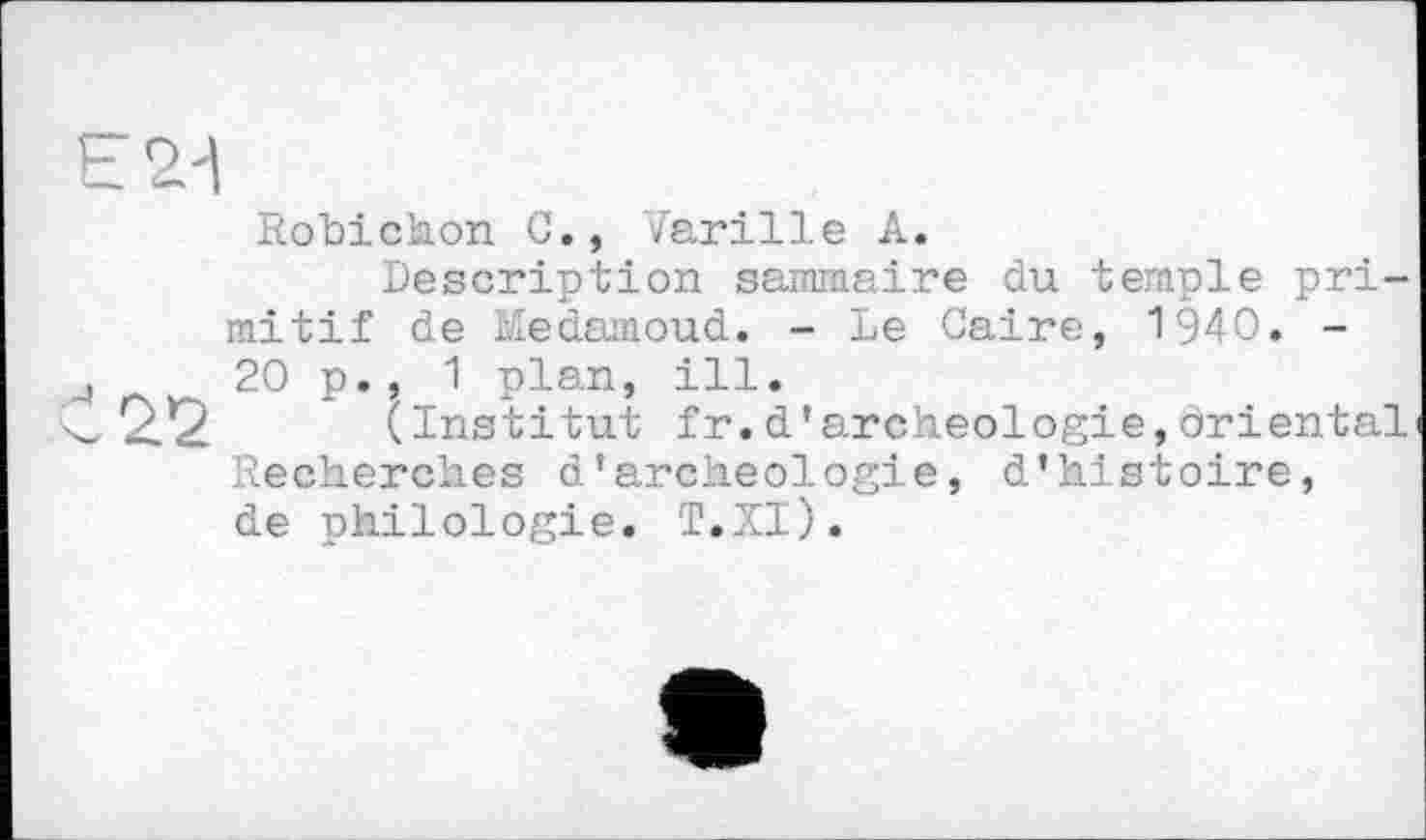 ﻿Robichon C., Varille А.
Description sammaire du temple primitif de Medamoud. - Le Caire, 1940. -20 p., 1 plan, ill.
22 (Institut fr.d’archéologie,oriental Recherches d'archéologie, d’histoire, de philologie. T.XI).